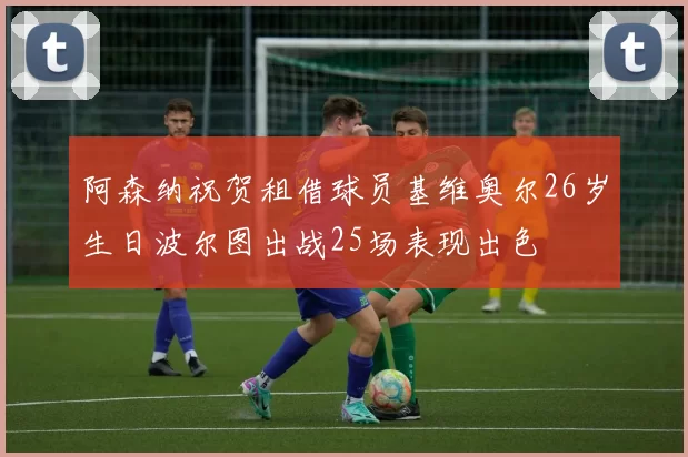 阿森纳祝贺租借球员基维奥尔26岁生日波尔图出战25场表现出色