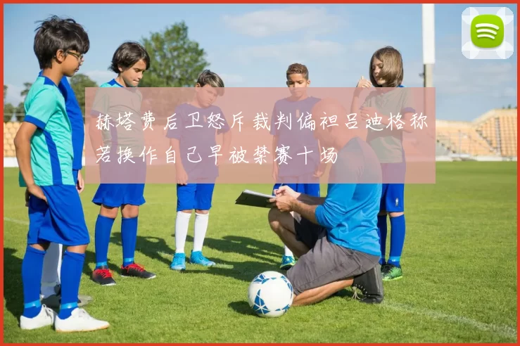 赫塔费后卫怒斥裁判偏袒吕迪格称若换作自己早被禁赛十场