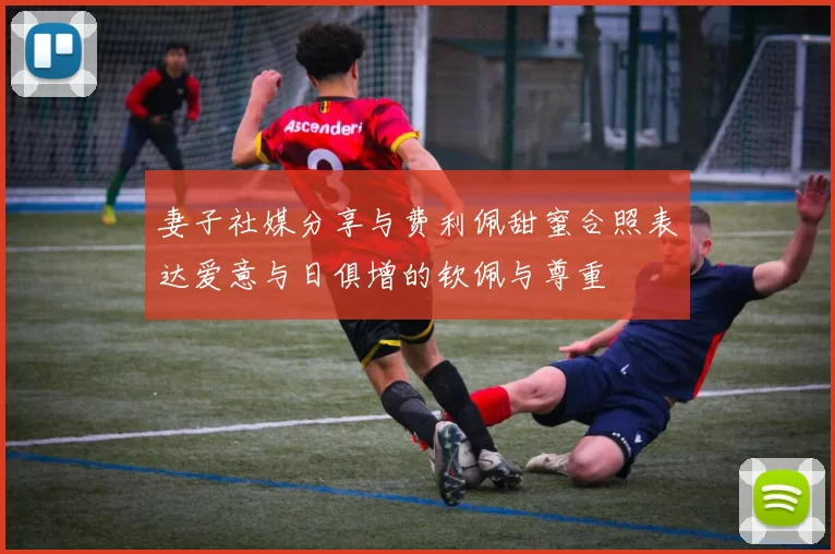 妻子社媒分享与费利佩甜蜜合照表达爱意与日俱增的钦佩与尊重