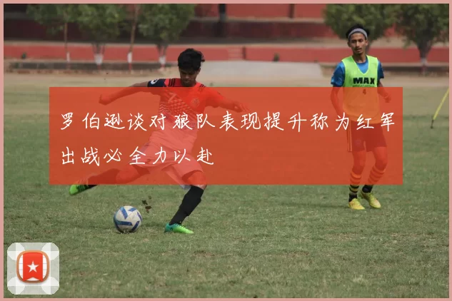 罗伯逊谈对狼队表现提升称为红军出战必全力以赴