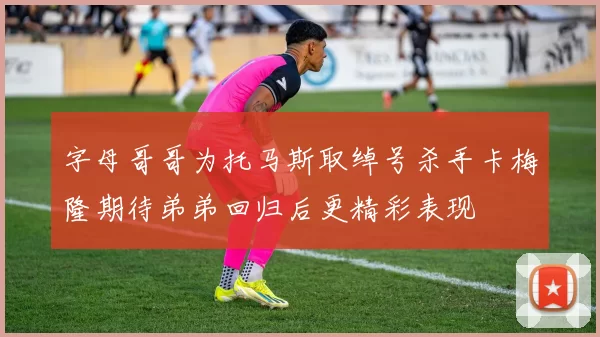 字母哥哥为托马斯取绰号杀手卡梅隆期待弟弟回归后更精彩表现