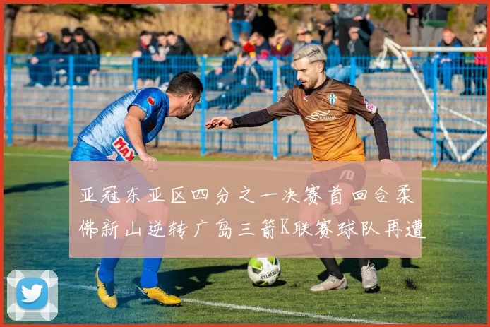 亚冠东亚区四分之一决赛首回合柔佛新山逆转广岛三箭K联赛球队再遭不胜困扰