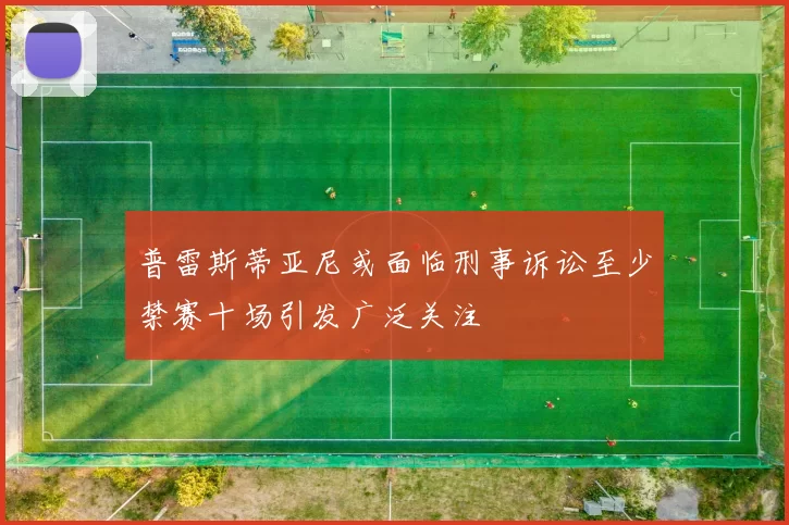 普雷斯蒂亚尼或面临刑事诉讼至少禁赛十场引发广泛关注