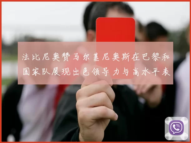 法比尼奥赞马尔基尼奥斯在巴黎和国家队展现出色领导力与高水平表现