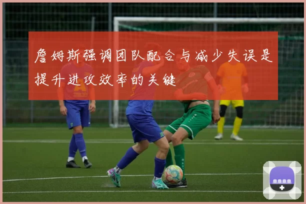詹姆斯强调团队配合与减少失误是提升进攻效率的关键
