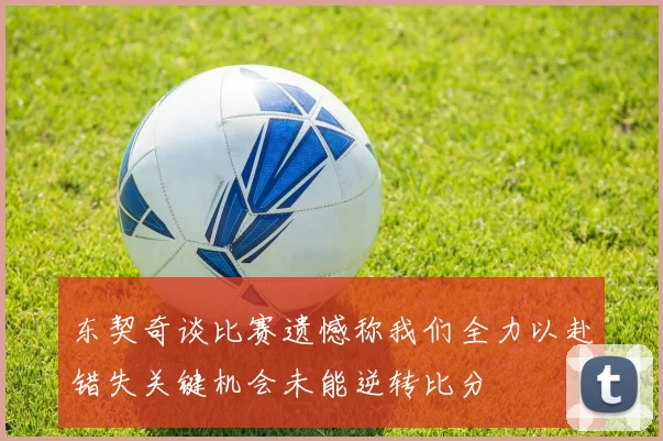 东契奇谈比赛遗憾称我们全力以赴错失关键机会未能逆转比分