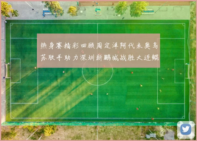 热身赛精彩回顾周定洋阿代米奥乌苏联手助力深圳新鹏城战胜大连鲲城