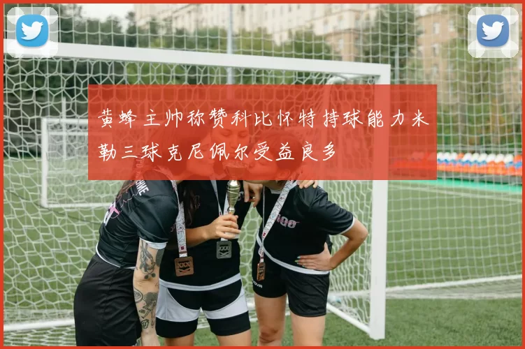 黄蜂主帅称赞科比怀特持球能力米勒三球克尼佩尔受益良多