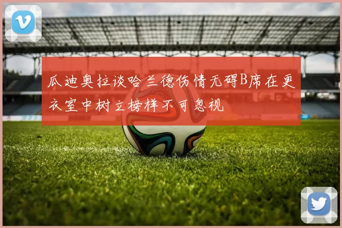 瓜迪奥拉谈哈兰德伤情无碍B席在更衣室中树立榜样不可忽视