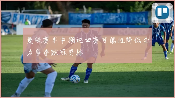 曼联赛季中期巡回赛可能性降低全力争夺欧冠资格